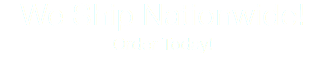 We Ship Nationwide!
Order Today!