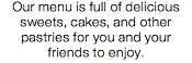 Our menu is full of delicious sweets, cakes, and other pastries for you and your friends to enjoy.