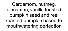 Cardamom, nutmeg, cinnamon, vanilla toasted pumpkin seed and real roasted pumpkin baked to mouthwatering perfection