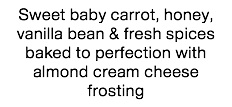 Sweet baby carrot, honey, vanilla bean & fresh spices baked to perfection with almond cream cheese frosting