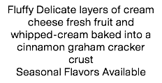 Fluffy Delicate layers of cream cheese fresh fruit and whipped-cream baked into a cinnamon graham cracker crust
Seasonal Flavors Available 