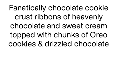 Fanatically chocolate cookie crust ribbons of heavenly chocolate and sweet cream topped with chunks of Oreo cookies & drizzled chocolate 